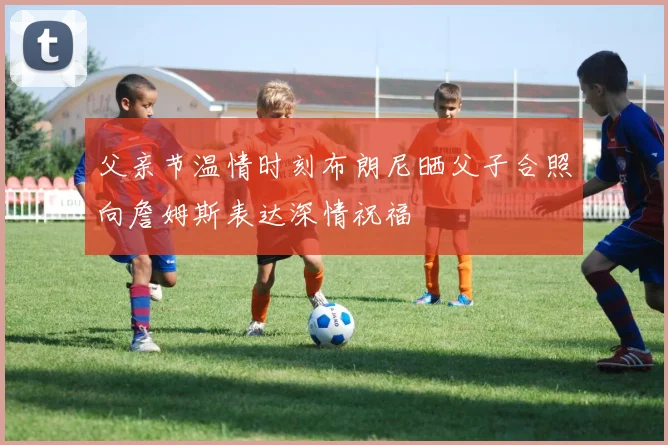 父亲节温情时刻布朗尼晒父子合照向詹姆斯表达深情祝福