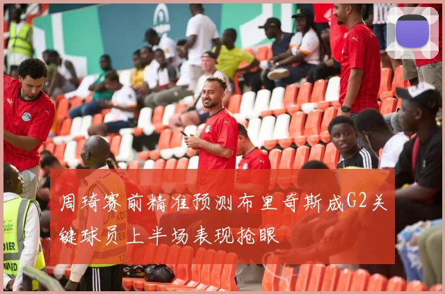 周琦赛前精准预测布里奇斯成G2关键球员上半场表现抢眼
