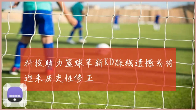 科技助力篮球革新KD踩线遗憾或将迎来历史性修正