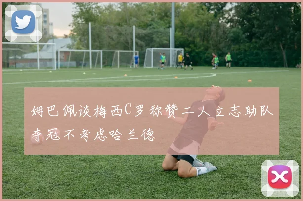 姆巴佩谈梅西C罗称赞二人立志助队夺冠不考虑哈兰德
