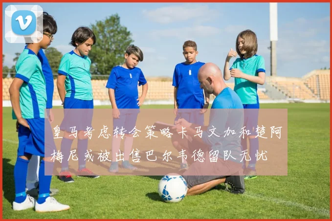 皇马考虑转会策略卡马文加和楚阿梅尼或被出售巴尔韦德留队无忧