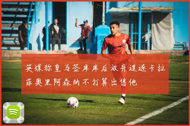 英媒称皇马签库库后放弃追逐卡拉菲奥里阿森纳不打算出售他