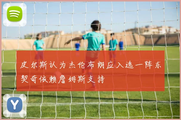 皮尔斯认为杰伦布朗应入选一阵东契奇依赖詹姆斯支持