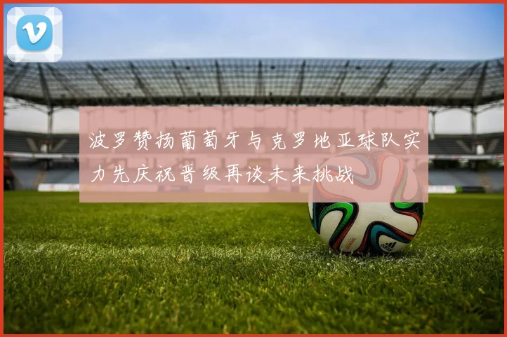 波罗赞扬葡萄牙与克罗地亚球队实力先庆祝晋级再谈未来挑战