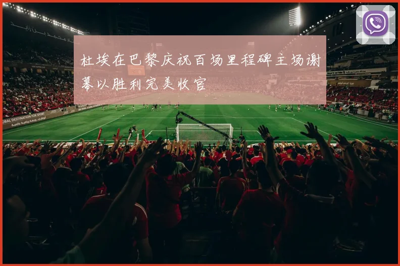 杜埃在巴黎庆祝百场里程碑主场谢幕以胜利完美收官