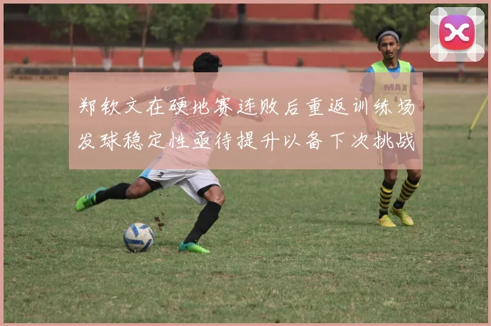 郑钦文在硬地赛连败后重返训练场发球稳定性亟待提升以备下次挑战