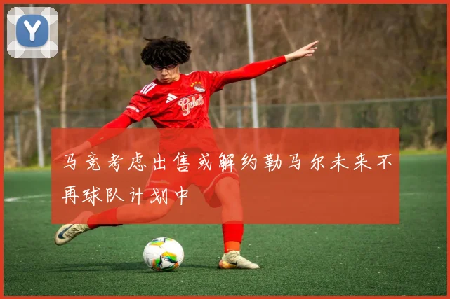 马竞考虑出售或解约勒马尔未来不再球队计划中