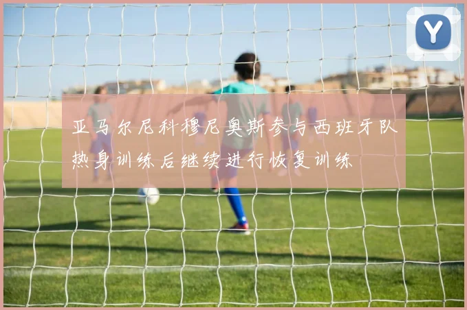 亚马尔尼科穆尼奥斯参与西班牙队热身训练后继续进行恢复训练