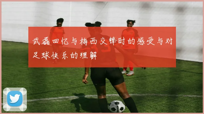 武磊回忆与梅西交锋时的感受与对足球快乐的理解