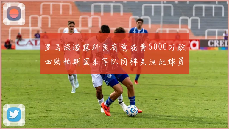罗马诺透露科莫有意花费6000万欧回购帕斯国米等队同样关注此球员