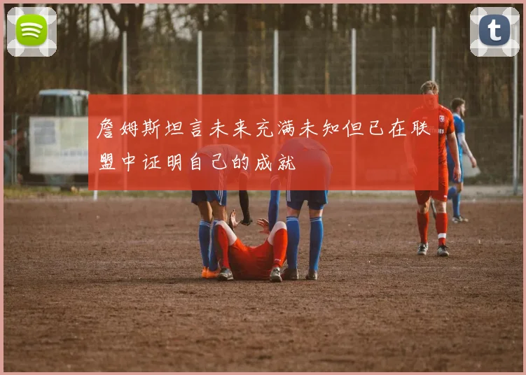 詹姆斯坦言未来充满未知但已在联盟中证明自己的成就