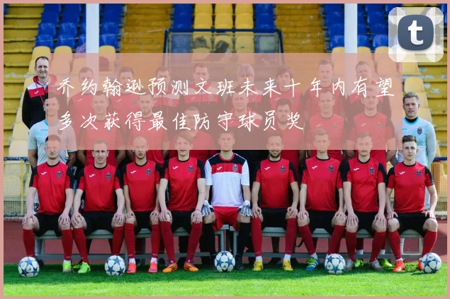 乔约翰逊预测文班未来十年内有望多次获得最佳防守球员奖