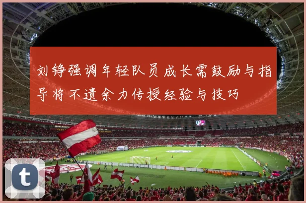 刘铮强调年轻队员成长需鼓励与指导将不遗余力传授经验与技巧