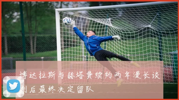 博达拉斯与赫塔费续约两年漫长谈判后最终决定留队