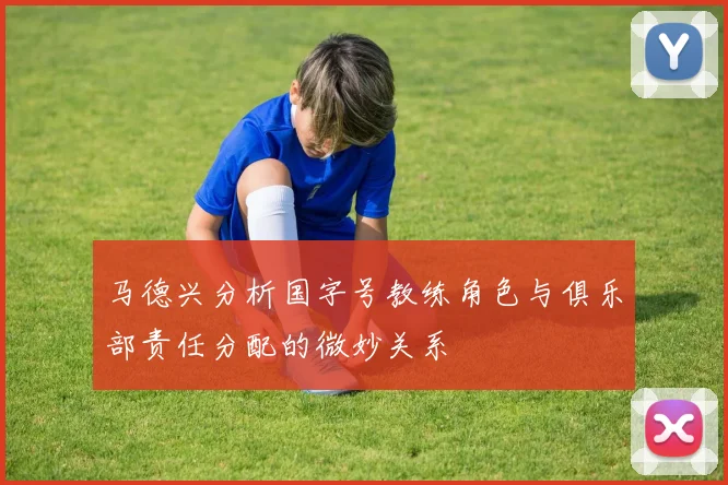马德兴分析国字号教练角色与俱乐部责任分配的微妙关系