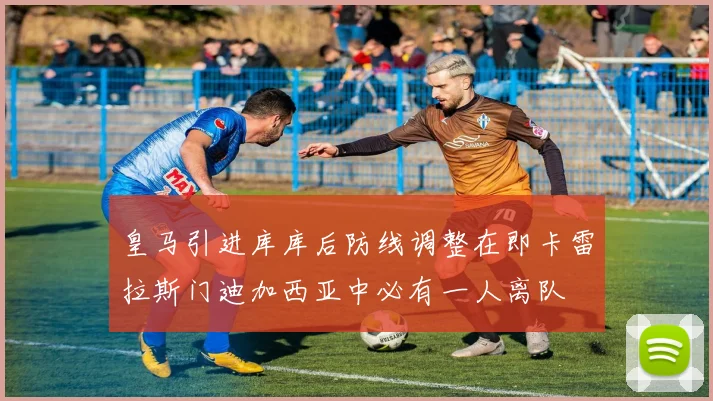 皇马引进库库后防线调整在即卡雷拉斯门迪加西亚中必有一人离队