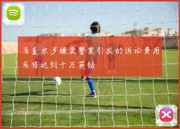 马奎尔涉嫌袭警案引发的诉讼费用或将达到十万英镑