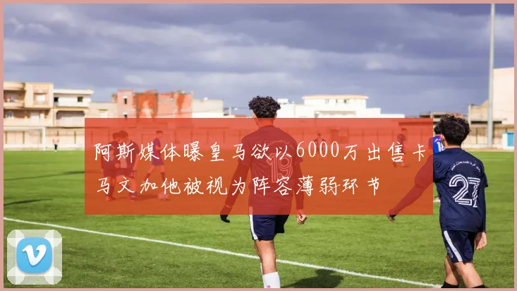 阿斯媒体曝皇马欲以6000万出售卡马文加他被视为阵容薄弱环节
