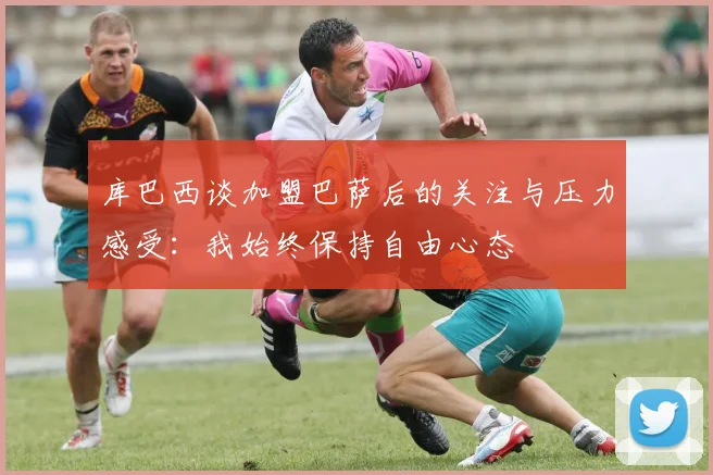 库巴西谈加盟巴萨后的关注与压力感受：我始终保持自由心态