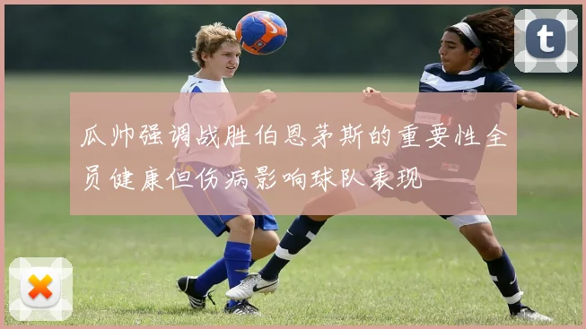 瓜帅强调战胜伯恩茅斯的重要性全员健康但伤病影响球队表现