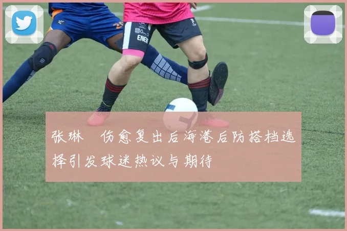 张琳芃伤愈复出后海港后防搭档选择引发球迷热议与期待