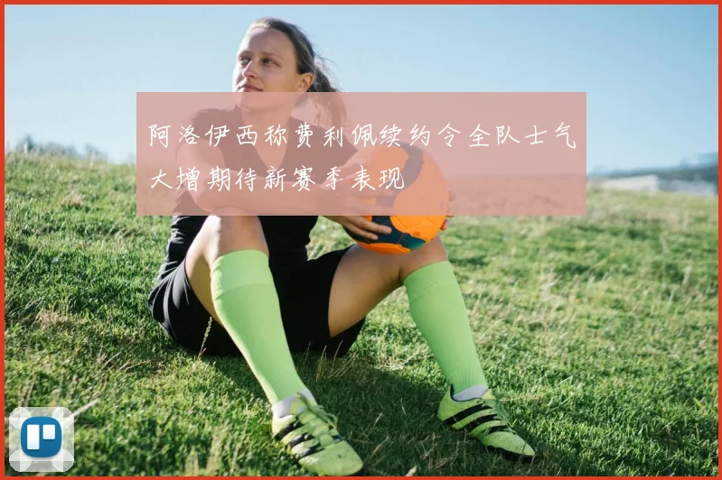 阿洛伊西称费利佩续约令全队士气大增期待新赛季表现