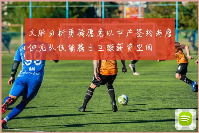 文胖分析勇骑愿意以中产签约老詹但无队伍能腾出巨额薪资空间