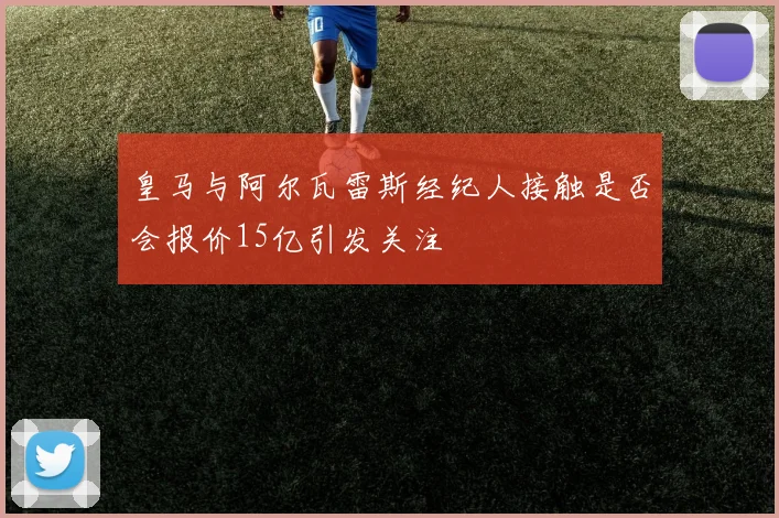 皇马与阿尔瓦雷斯经纪人接触是否会报价15亿引发关注